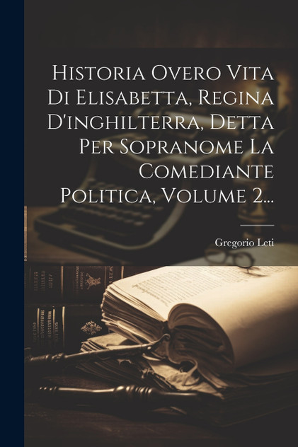 Historia Overo Vita Di Elisabetta, Regina D'inghilterra, Detta Per Sopranome La Comediante Politica, Volume 2... Historia Overo Vita Di Elisabetta, Regina D'inghilterra, Detta Per Sopranome La Comediante Politica, Volume 2...