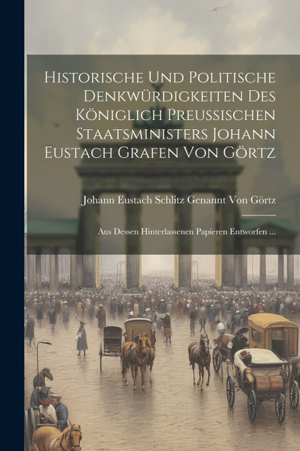 Historische Und Politische Denkwürdigkeiten Des Königlich Preussischen Staatsministers Johann Eustach Grafen Von Görtz Historische Und Politische Denkwürdigkeiten Des Königlich Preussischen Staatsministers Johann Eustach Grafen Von Görtz