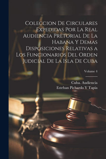 Coleccion De Circulares Expedidas Por La Real Audiencia Pretorial De La Habana Y Demas Disposiciones Relativas a Los Funcionarios Del Orden Judicial De La Isla De Cuba; Volume 4 Coleccion De Circulares Expedidas Por La Real Audiencia Pretorial De La Habana Y Demas Disposiciones Relativas a Los Funcionarios Del Orden Judicial De La Isla De Cuba; Volume 4