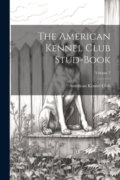 The American Kennel Club Stud-Book; Volume 7 The American Kennel Club Stud-Book; Volume 7