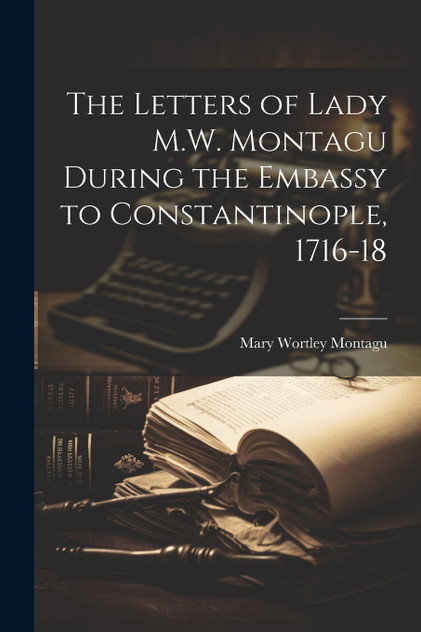The Letters of Lady M.W. Montagu During the Embassy to Constantinople, 1716-18 The Letters of Lady M.W. Montagu During the Embassy to Constantinople, 1716-18