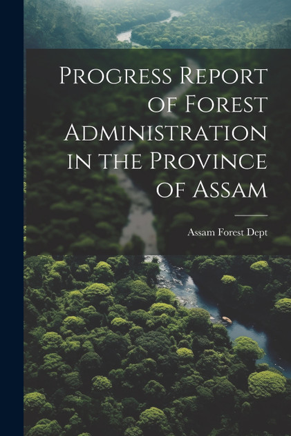 Progress Report of Forest Administration in the Province of Assam Progress Report of Forest Administration in the Province of Assam