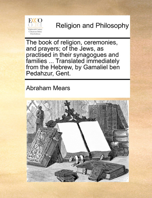 The book of religion, ceremonies, and prayers; of the Jews, as practised in their synagogues and families ... Translated immediately from the Hebrew, by Gamaliel ben Pedahzur, Gent.