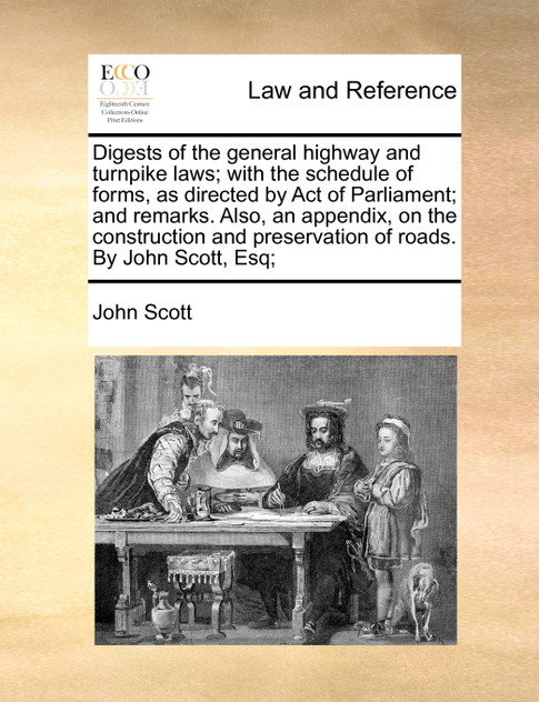 Digests of the general highway and turnpike laws; with the schedule of forms, as directed by Act of Parliament; and remarks. Also, an appendix, on the construction and preservation of roads. By John Scott, Esq;