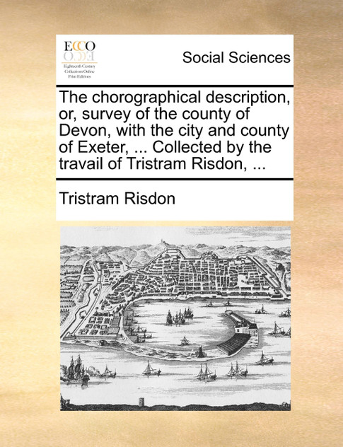 The chorographical description, or, survey of the county of Devon, with the city and county of Exeter, ... Collected by the travail of Tristram Risdon, ... The chorographical description, or, survey of the county of Devon, with the city and county of Exeter, ... Collected by the travail of Tristram Risdon, ...