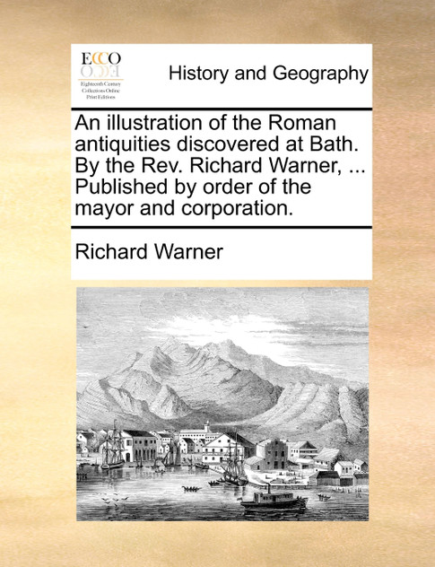 An illustration of the Roman antiquities discovered at Bath. By the Rev. Richard Warner, ... Published by order of the mayor and corporation. An illustration of the Roman antiquities discovered at Bath. By the Rev. Richard Warner, ... Published by order of the mayor and corporation.