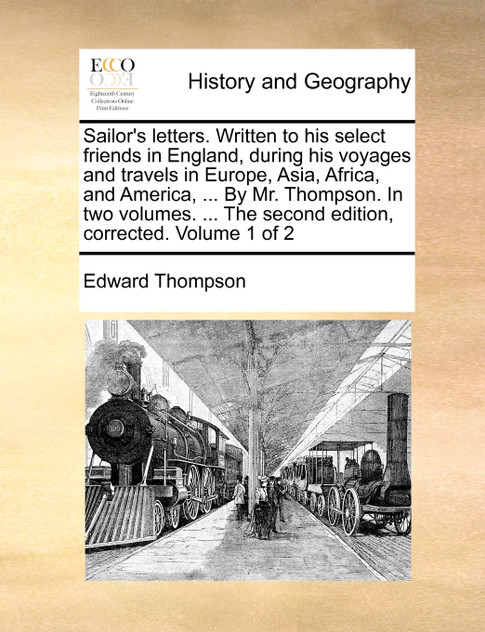 Sailor's letters. Written to his select friends in England, during his voyages and travels in Europe, Asia, Africa, and America, ... By Mr. Thompson. In two volumes. ... The second edition, corrected. Volume 1 of 2 Sailor's letters. Written to his select friends in England, during his voyages and travels in Europe, Asia, Africa, and America, ... By Mr. Thompson. In two volumes. ... The second edition, corrected. Volume 1 of 2