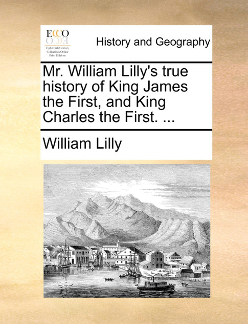 Mr. William Lilly's true history of King James the First, and King Charles the First. ...