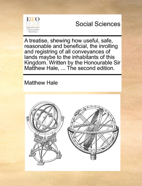 A treatise, shewing how useful, safe, reasonable and beneficial, the inrolling and registring of all conveyances of lands maybe to the inhabitants of this Kingdom. Written by the Honourable Sir Matthew Hale, ... The second edition.