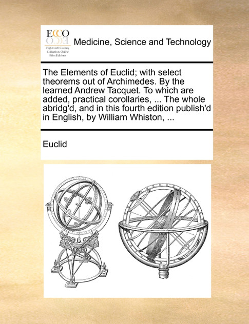 The Elements of Euclid; with select theorems out of Archimedes. By the learned Andrew Tacquet. To which are added, practical corollaries, ... The whole abridg'd, and in this fourth edition publish'd in English, by William Whiston, ...
