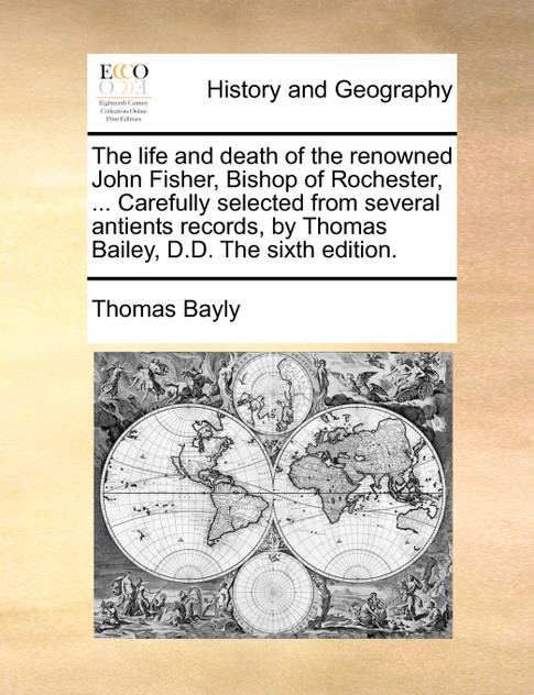 The life and death of the renowned John Fisher, Bishop of Rochester, ... Carefully selected from several antients records, by Thomas Bailey, D.D. The sixth edition.