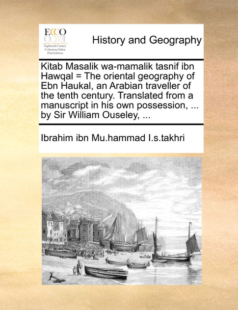 Kitab Masalik wa-mamalik tasnif ibn Hawqal = The oriental geography of Ebn Haukal, an Arabian traveller of the tenth century. Translated from a manuscript in his own possession, ... by Sir William Ouseley, ...