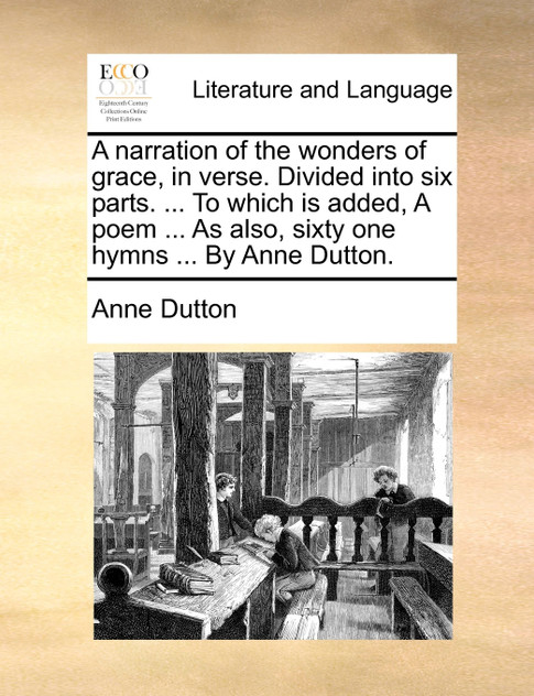 A narration of the wonders of grace, in verse. Divided into six parts. ... To which is added, A poem ... As also, sixty one hymns ... By Anne Dutton. A narration of the wonders of grace, in verse. Divided into six parts. ... To which is added, A poem ... As also, sixty one hymns ... By Anne Dutton.