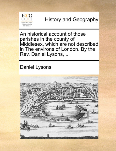 An historical account of those parishes in the county of Middlesex, which are not described in The environs of London. By the Rev. Daniel Lysons, ...