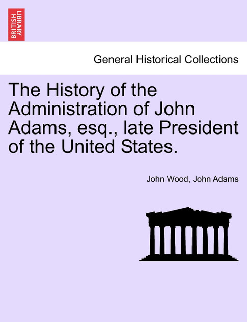 The History of the Administration of John Adams, esq., late President of the United States. The History of the Administration of John Adams, esq., late President of the United States.
