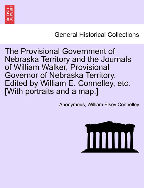 The Provisional Government of Nebraska Territory and the Journals of William Walker, Provisional Governor of Nebraska Territory. Edited by William E. Connelley, etc. [With portraits and a map.]