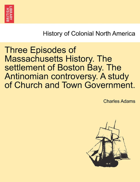 Three Episodes of Massachusetts History. The settlement of Boston Bay. The Antinomian controversy. A study of Church and Town Government. VOLUME II Three Episodes of Massachusetts History. The settlement of Boston Bay. The Antinomian controversy. A study of Church and Town Government. VOLUME II
