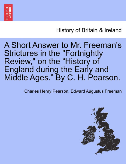 A Short Answer to Mr. Freeman's Strictures in the "Fortnightly Review," on the "History of England during the Early and Middle Ages." By C. H. Pearson.