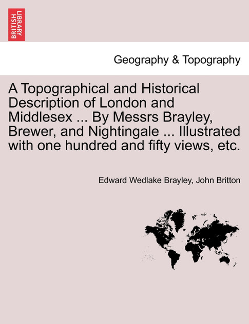 A Topographical and Historical Description of London and Middlesex ... By Messrs Brayley, Brewer, and Nightingale ... Illustrated with one hundred and fifty views, etc.