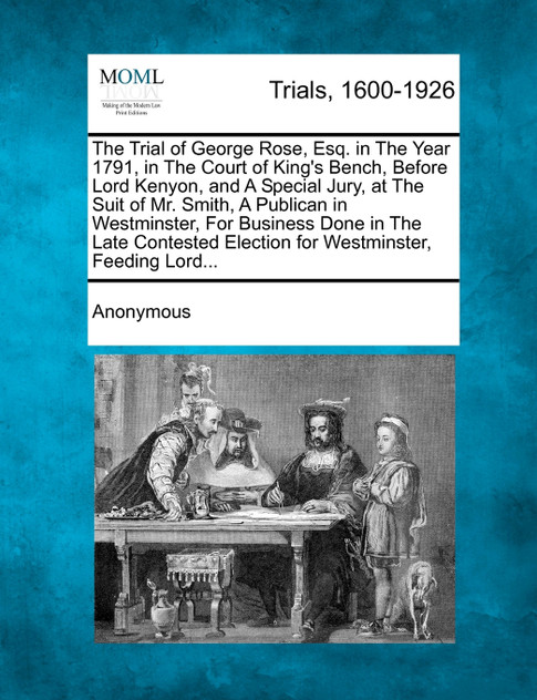 The Trial of George Rose, Esq. in The Year 1791, in The Court of King's Bench, Before Lord Kenyon, and A Special Jury, at The Suit of Mr. Smith, A Publican in Westminster, For Business Done in The Late Contested Election for Westminster, Feeding Lor The Trial of George Rose, Esq. in The Year 1791, in The Court of King's Bench, Before Lord Kenyon, and A Special Jury, at The Suit of Mr. Smith, A Publican in Westminster, For Business Done in The Late Contested Election for Westminster, Feeding Lor
