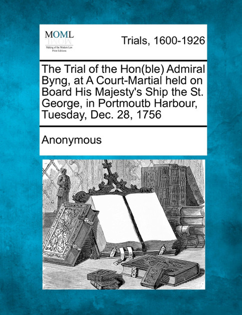 The Trial of the Hon(ble) Admiral Byng, at A Court-Martial held on Board His Majesty's Ship the St. George, in Portmoutb Harbour, Tuesday, Dec. 28, 1756 The Trial of the Hon(ble) Admiral Byng, at A Court-Martial held on Board His Majesty's Ship the St. George, in Portmoutb Harbour, Tuesday, Dec. 28, 1756