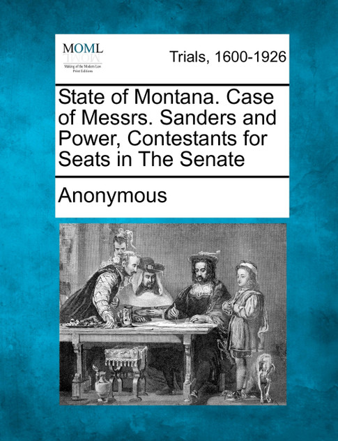State of Montana. Case of Messrs. Sanders and Power, Contestants for Seats in The Senate State of Montana. Case of Messrs. Sanders and Power, Contestants for Seats in The Senate