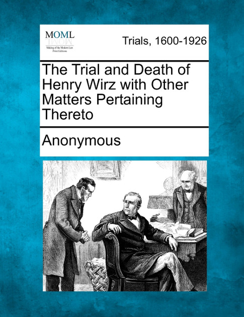 The Trial and Death of Henry Wirz with Other Matters Pertaining Thereto The Trial and Death of Henry Wirz with Other Matters Pertaining Thereto