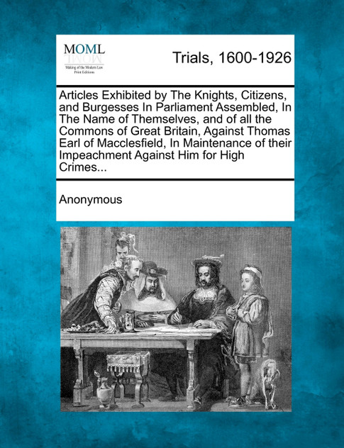 Articles Exhibited by The Knights, Citizens, and Burgesses In Parliament Assembled, In The Name of Themselves, and of all the Commons of Great Britain, Against Thomas Earl of Macclesfield, In Maintenance of their Impeachment Against Him for High Cri