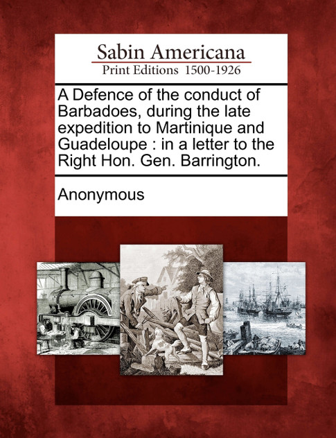 A Defence of the conduct of Barbadoes, during the late expedition to Martinique and Guadeloupe A Defence of the conduct of Barbadoes, during the late expedition to Martinique and Guadeloupe