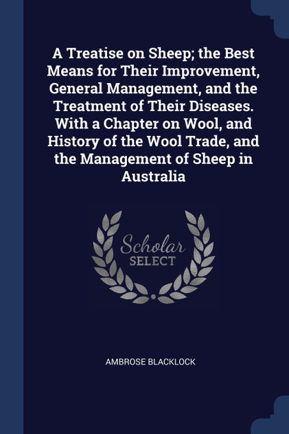 A Treatise on Sheep; the Best Means for Their Improvement, General Management, and the Treatment of Their Diseases. With a Chapter on Wool, and History of the Wool Trade, and the Management of Sheep in Australia A Treatise on Sheep; the Best Means for Their Improvement, General Management, and the Treatment of Their Diseases. With a Chapter on Wool, and History of the Wool Trade, and the Management of Sheep in Australia