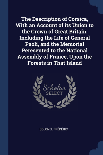 The Description of Corsica, With an Account of its Union to the Crown of Great Britain. Including the Life of General Paoli, and the Memorial Peresented to the National Assembly of France, Upon the Forests in That Island