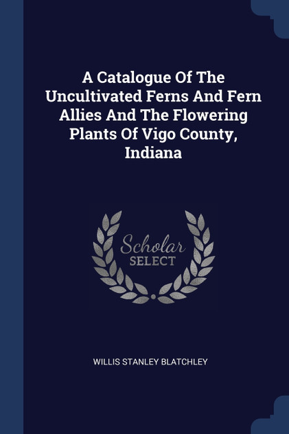 A Catalogue Of The Uncultivated Ferns And Fern Allies And The Flowering Plants Of Vigo County, Indiana A Catalogue Of The Uncultivated Ferns And Fern Allies And The Flowering Plants Of Vigo County, Indiana