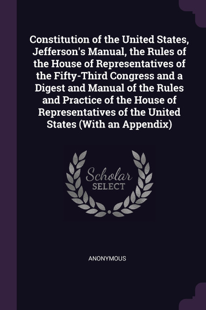 Constitution of the United States, Jefferson's Manual, the Rules of the House of Representatives of the Fifty-Third Congress and a Digest and Manual of the Rules and Practice of the House of Representatives of the United States (With an Appendix) Constitution of the United States, Jefferson's Manual, the Rules of the House of Representatives of the Fifty-Third Congress and a Digest and Manual of the Rules and Practice of the House of Representatives of the United States (With an Appendix)