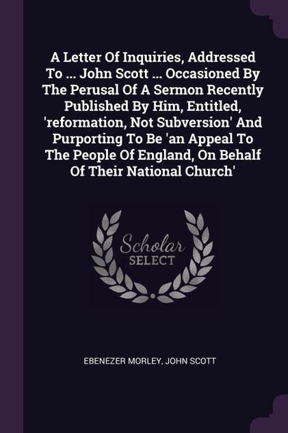 A Letter Of Inquiries, Addressed To ... John Scott ... Occasioned By The Perusal Of A Sermon Recently Published By Him, Entitled, 'reformation, Not Subversion' And Purporting To Be 'an Appeal To The People Of England, On Behalf Of Their National Chu