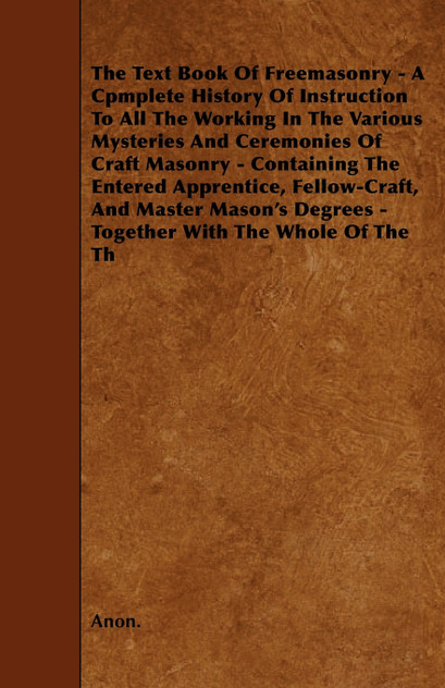 The Text Book Of Freemasonry - A Cpmplete History Of Instruction To All The Working In The Various Mysteries And Ceremonies Of Craft Masonry - Containing The Entered Apprentice, Fellow-Craft, And Master Mason's Degrees - Together With The Whole Of T