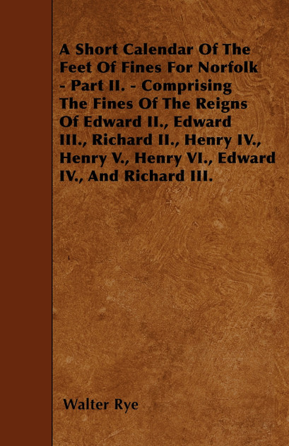 A Short Calendar Of The Feet Of Fines For Norfolk - Part II. - Comprising The Fines Of The Reigns Of Edward II., Edward III., Richard II., Henry IV., Henry V., Henry VI., Edward IV., And Richard III.