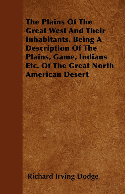The Plains Of The Great West And Their Inhabitants. Being A Description Of The Plains, Game, Indians Etc. Of The Great North American Desert The Plains Of The Great West And Their Inhabitants. Being A Description Of The Plains, Game, Indians Etc. Of The Great North American Desert