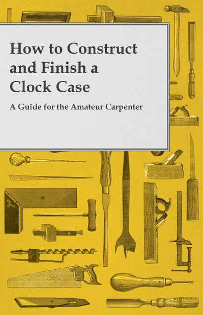 How to Construct and Finish a Clock Case - A Guide for the Amateur Carpenter How to Construct and Finish a Clock Case - A Guide for the Amateur Carpenter