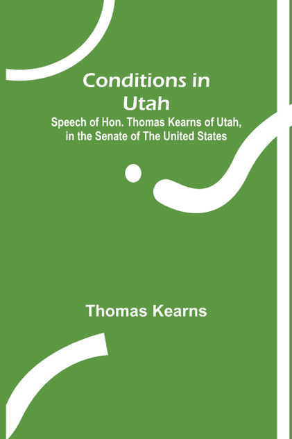 Conditions in Utah; Speech of Hon. Thomas Kearns of Utah, in the Senate of the United States Conditions in Utah; Speech of Hon. Thomas Kearns of Utah, in the Senate of the United States
