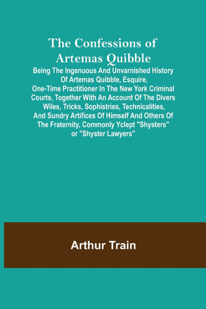 The Confessions of Artemas Quibble; Being the Ingenuous and Unvarnished History of Artemas Quibble, Esquire, One-Time Practitioner in the New York Criminal Courts, Together with an Account of the Divers Wiles, Tricks, Sophistries, Technicalities, an The Confessions of Artemas Quibble; Being the Ingenuous and Unvarnished History of Artemas Quibble, Esquire, One-Time Practitioner in the New York Criminal Courts, Together with an Account of the Divers Wiles, Tricks, Sophistries, Technicalities, an