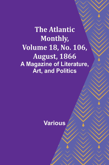 The Atlantic Monthly, Volume 18, No. 106, August, 1866; A Magazine of Literature, Art, and Politics The Atlantic Monthly, Volume 18, No. 106, August, 1866; A Magazine of Literature, Art, and Politics