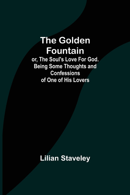 The Golden Fountain; or, The Soul's Love for God. Being some Thoughts and Confessions of One of His Lovers The Golden Fountain; or, The Soul's Love for God. Being some Thoughts and Confessions of One of His Lovers