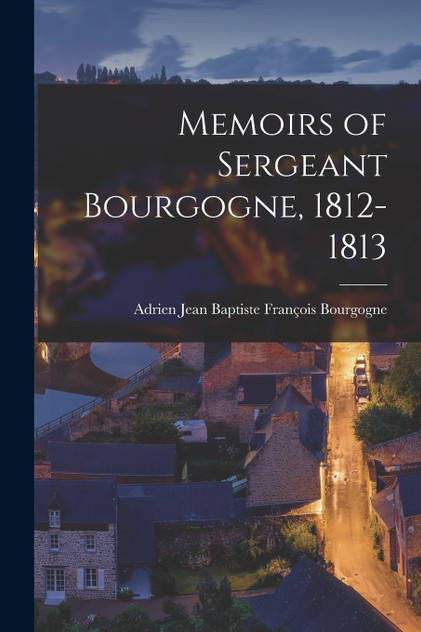 Memoirs of Sergeant Bourgogne, 1812-1813 Memoirs of Sergeant Bourgogne, 1812-1813