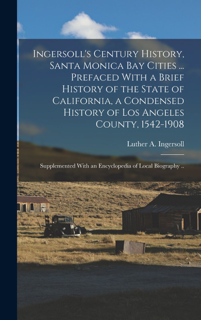 Ingersoll's Century History, Santa Monica Bay Cities ... Prefaced With a Brief History of the State of California, a Condensed History of Los Angeles County, 1542-1908; Supplemented With an Encyclopedia of Local Biography .. Ingersoll's Century History, Santa Monica Bay Cities ... Prefaced With a Brief History of the State of California, a Condensed History of Los Angeles County, 1542-1908; Supplemented With an Encyclopedia of Local Biography ..