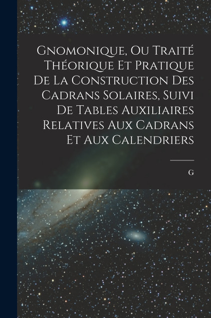 Gnomonique, ou traité théorique et pratique de la construction des cadrans solaires, suivi de tables auxiliaires relatives aux cadrans et aux calendriers