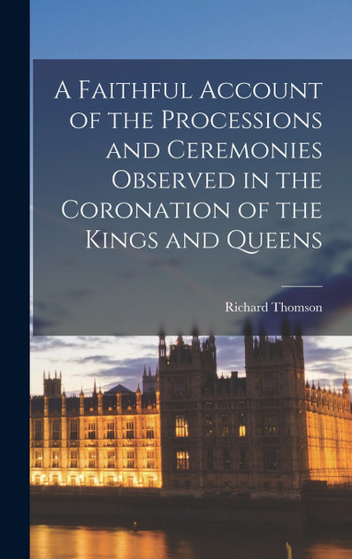 A Faithful Account of the Processions and Ceremonies Observed in the Coronation of the Kings and Queens A Faithful Account of the Processions and Ceremonies Observed in the Coronation of the Kings and Queens
