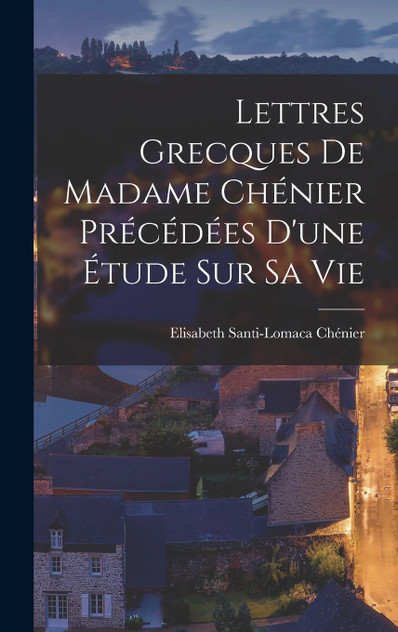 Lettres Grecques de Madame Chénier Précédées d'une étude sur sa vie Lettres Grecques de Madame Chénier Précédées d'une étude sur sa vie