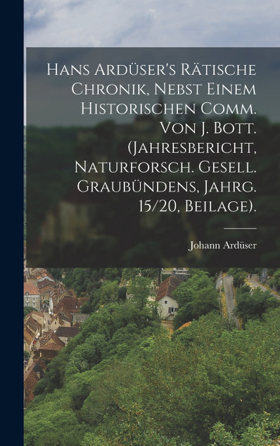 Hans Ardüser's Rätische Chronik, Nebst Einem Historischen Comm. Von J. Bott. (Jahresbericht, Naturforsch. Gesell. Graubündens, Jahrg. 15/20, Beilage). Hans Ardüser's Rätische Chronik, Nebst Einem Historischen Comm. Von J. Bott. (Jahresbericht, Naturforsch. Gesell. Graubündens, Jahrg. 15/20, Beilage).