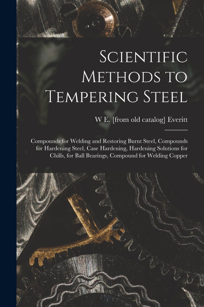 Scientific Methods to Tempering Steel; Compounds for Welding and Restoring Burnt Steel, Compounds for Hardening Steel, Case Hardening, Hardening Solutions for Chills, for Ball Bearings, Compound for Welding Copper
