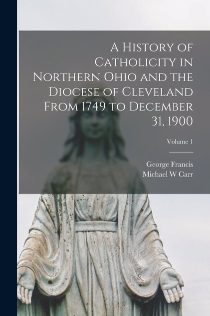 A History of Catholicity in Northern Ohio and the Diocese of Cleveland From 1749 to December 31, 1900; Volume 1